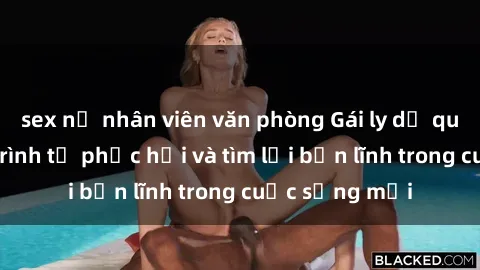 sex nữ nhân viên văn phòng Gái ly dị quan hệ: Hành trình tự phục hồi và tìm lại bản lĩnh trong cuộc sống mới