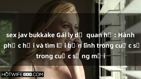 sex jav bukkake Gái ly dị quan hệ: Hành trình tự phục hồi và tìm lại bản lĩnh trong cuộc sống mới