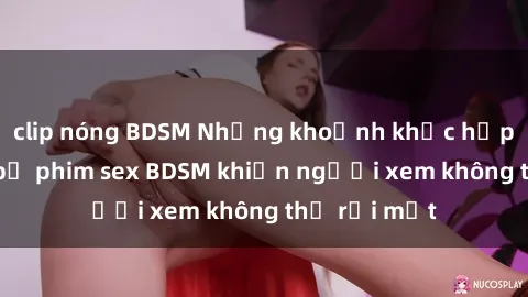 clip nóng BDSM Những khoảnh khắc hấp dẫn trong bộ phim sex BDSM khiến người xem không thể rời mắt