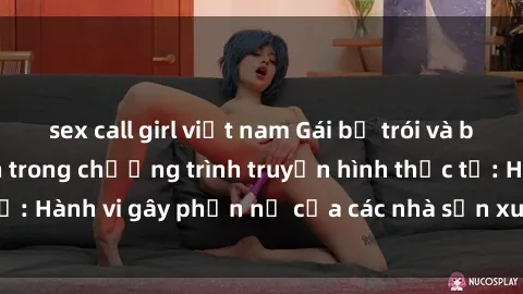 sex call girl việt nam Gái bị trói và bị ép buộc làm tình trong chương trình truyền hình thực tế: Hành vi gây phẫn nộ của các nhà sản xuất và người xem.