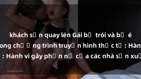 khách sạn quay lén Gái bị trói và bị ép buộc làm tình trong chương trình truyền hình thực tế: Hành vi gây phẫn nộ của các nhà sản xuất và người xem.