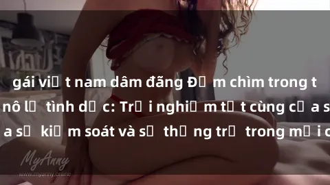 gái việt nam dâm đãng Đắm chìm trong thế giới phim sex nô lệ tình dục: Trải nghiệm tột cùng của sự kiểm soát và sự thống trị trong mỗi cảnh quay mãnh liệt