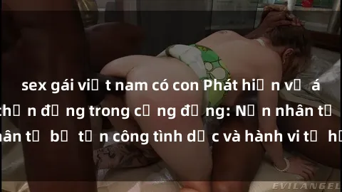 sex gái việt nam có con Phát hiện vụ án bạo dâm sex gây chấn động trong cộng đồng: Nạn nhân tố bị tấn công tình dục và hành vi tệ hại được tiết lộ
