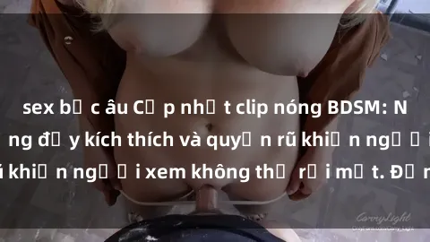 sex bắc âu Cập nhật clip nóng BDSM: Những pha hành động đầy kích thích và quyến rũ khiến người xem không thể rời mắt. Đừng bỏ lỡ!