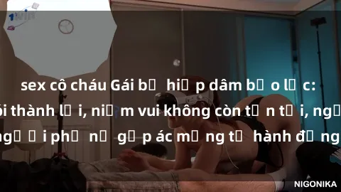 sex cô cháu Gái bị hiếp dâm bạo lực: Nỗi đau không nói thành lời, niềm vui không còn tồn tại, người phụ nữ gặp ác mộng từ hành động độc ác của kẻ xấu.