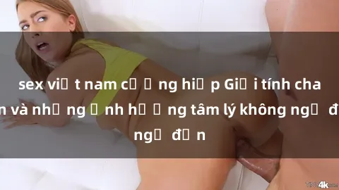 sex việt nam cưỡng hiếp Giới tính cha con và những ảnh hưởng tâm lý không ngờ đến