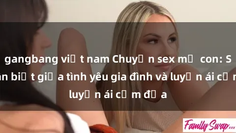 gangbang việt nam Chuyện sex mẹ con: Sự phân biệt giữa tình yêu gia đình và luyến ái cấm địa