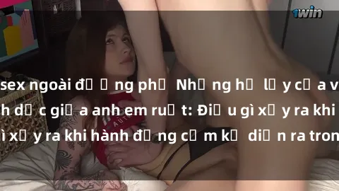 sex ngoài đường phố Những hệ lụy của việc có quan hệ tình dục giữa anh em ruột: Điều gì xảy ra khi hành động cấm kỵ diễn ra trong gia đình?