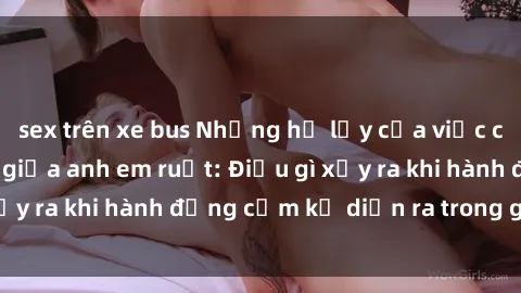 sex trên xe bus Những hệ lụy của việc có quan hệ tình dục giữa anh em ruột: Điều gì xảy ra khi hành động cấm kỵ diễn ra trong gia đình?