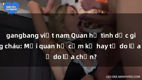 gangbang việt nam Quan hệ tình dục giữa ông cháu: Mối quan hệ cấm kỵ hay tự do lựa chọn?