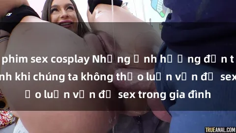 phim sex cosplay Những ảnh hưởng đến tình cảm gia đình khi chúng ta không thảo luận vấn đề sex trong gia đình