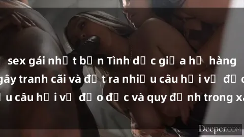 sex gái nhật bản Tình dục giữa họ hàng: Những sự kiện gây tranh cãi và đặt ra nhiều câu hỏi về đạo đức và quy định trong xã hội.