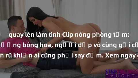 quay lén làm tình Clip nóng phòng tắm: Hít thở nồng nàn hương bông hoa, người đẹp vô cùng gợi cảm và quyến rũ khiến ai cũng phải say đắm. Xem ngay để trải nghiệm điều đặc biệt!