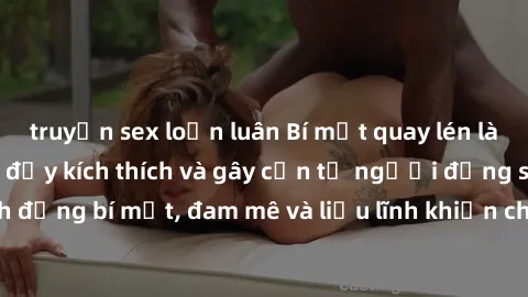 truyện sex loạn luân Bí mật quay lén làm tình: Câu chuyện đầy kích thích và gây cấn từ người đứng sau camera. Hành động bí mật, đam mê và liều lĩnh khiến cho tình yêu trở nên mãnh liệt hơn bao giờ hết