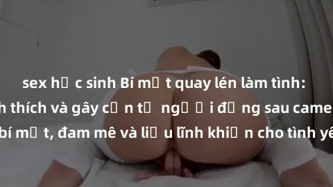 sex học sinh Bí mật quay lén làm tình: Câu chuyện đầy kích thích và gây cấn từ người đứng sau camera. Hành động bí mật, đam mê và liều lĩnh khiến cho tình yêu trở nên mãnh liệt hơn bao giờ hết.