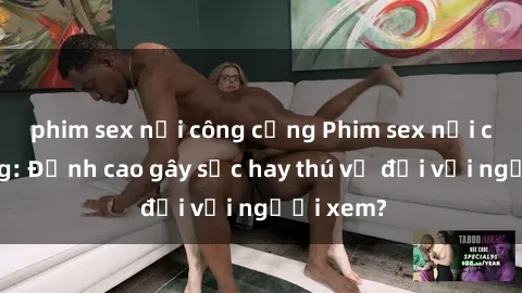 phim sex nơi công cộng Phim sex nơi công cộng: Đỉnh cao gây sốc hay thú vị đối với người xem?