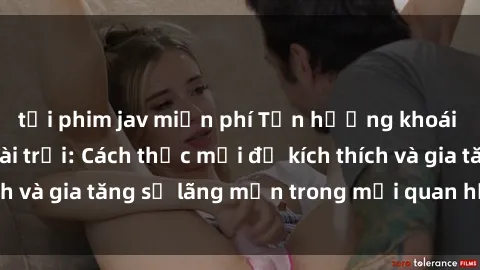 tải phim jav miễn phí Tận hưởng khoái cảm với sex ngoài trời: Cách thức mới để kích thích và gia tăng sự lãng mạn trong mối quan hệ của bạn!