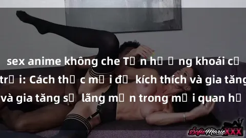 sex anime không che Tận hưởng khoái cảm với sex ngoài trời: Cách thức mới để kích thích và gia tăng sự lãng mạn trong mối quan hệ của bạn!