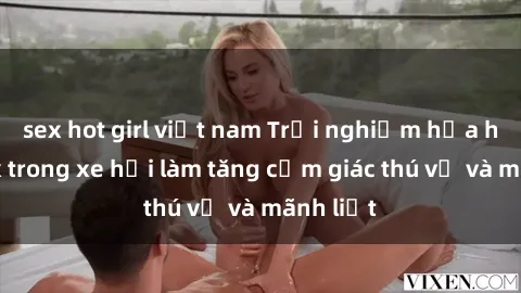 sex hot girl việt nam Trải nghiệm hứa hẹn: Sex trong xe hơi làm tăng cảm giác thú vị và mãnh liệt