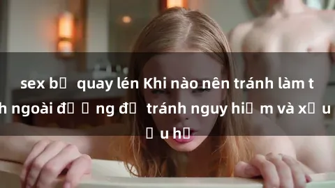 sex bị quay lén Khi nào nên tránh làm tình ngoài đường để tránh nguy hiểm và xấu hổ