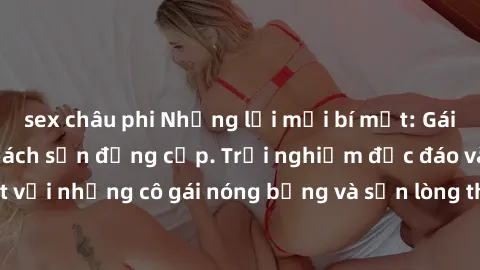 sex châu phi Những lời mời bí mật: Gái Việt làm tình ở khách sạn đẳng cấp. Trải nghiệm độc đáo và cuốn hút với những cô gái nóng bỏng và sẵn lòng thỏa mãn mọi nhu cầu của bạn.