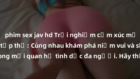 phim sex jav hd Trải nghiệm cảm xúc mới mẻ với làm tình tập thể: Cùng nhau khám phá niềm vui và sự mãnh liệt trong mối quan hệ tình dục đa người. Hãy thử ngay để biết cảm giác thú vị này!