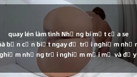 quay lén làm tình Những bí mật của sex nhóm không che mà bạn cần biết ngay để trải nghiệm những trải nghiệm mới mẻ và đầy kích thích.