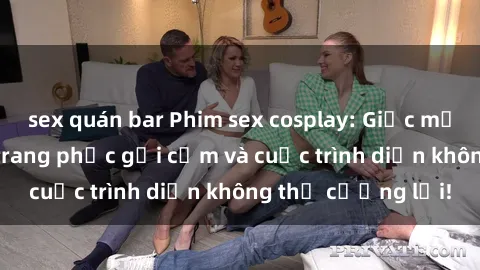 sex quán bar Phim sex cosplay: Giấc mơ  cùng những bộ trang phục gợi cảm và cuộc trình diễn không thể cưỡng lại!