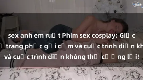 sex anh em ruột Phim sex cosplay: Giấc mơ  cùng những bộ trang phục gợi cảm và cuộc trình diễn không thể cưỡng lại!