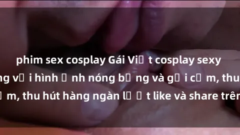 phim sex cosplay Gái Việt cosplay sexy khiến fan phát cuồng với hình ảnh nóng bỏng và gợi cảm, thu hút hàng ngàn lượt like và share trên mạng xã hội.