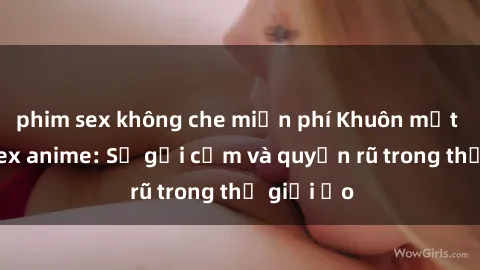 phim sex không che miễn phí Khuôn mặt cosplay sex anime: Sự gợi cảm và quyến rũ trong thế giới ảo