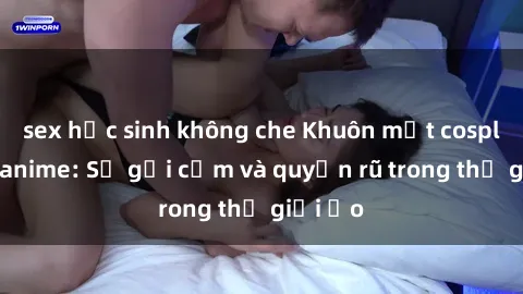 sex học sinh không che Khuôn mặt cosplay sex anime: Sự gợi cảm và quyến rũ trong thế giới ảo