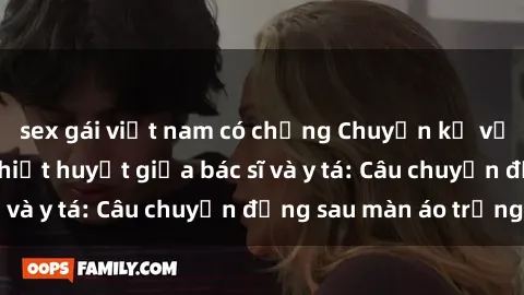 sex gái việt nam có chồng Chuyện kể về cuộc tình đầy nhiệt huyết giữa bác sĩ và y tá: Câu chuyện đằng sau màn áo trắng