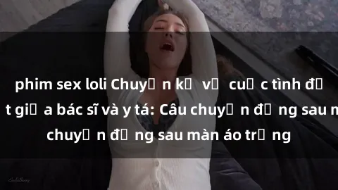 phim sex loli Chuyện kể về cuộc tình đầy nhiệt huyết giữa bác sĩ và y tá: Câu chuyện đằng sau màn áo trắng