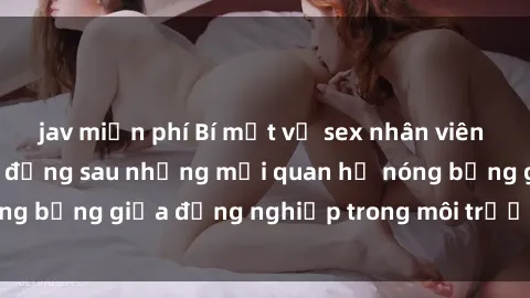 jav miễn phí Bí mật về sex nhân viên văn phòng: Sự thật đằng sau những mối quan hệ nóng bỏng giữa đồng nghiệp trong môi trường làm việc.