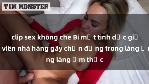 clip sex không che Bí mật tình dục giữa nhân viên nhà hàng gây chấn động trong làng ẩm thực