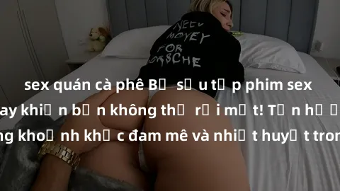 sex quán cà phê Bộ sưu tập phim sex Mỹ hot nhất năm nay khiến bạn không thể rời mắt! Tận hưởng những khoảnh khắc đam mê và nhiệt huyết trong các tác phẩm nóng bỏng này!