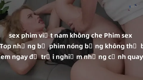 sex phim việt nam không che Phim sex châu Âu đỉnh cao: Top những bộ phim nóng bỏng không thể bỏ qua! Xem ngay để trải nghiệm những cảnh quay đầy kích thích và cuồng nhiệt.