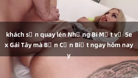 khách sạn quay lén Những Bí Mật về Sex Gái Tây mà Bạn Cần Biết ngay hôm nay