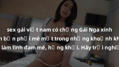 sex gái việt nam có chồng Gái Nga xinh đẹp, tài năng khiến bạn phải mê mệt trong những khoảnh khắc làm tình đam mê, hứng khởi. Hãy trải nghiệm cùng họ ngay hôm nay!