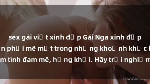 sex gái việt xinh đẹp Gái Nga xinh đẹp, tài năng khiến bạn phải mê mệt trong những khoảnh khắc làm tình đam mê, hứng khởi. Hãy trải nghiệm cùng họ ngay hôm nay!