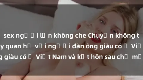 sex người lớn không che Chuyện không thể tin nổi: Gái Tây quan hệ với người đàn ông giàu có ở Việt Nam và kết hôn sau chỉ một tháng
