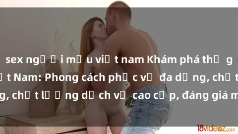 sex người mẫu việt nam Khám phá thế giới của gái gọi Việt Nam: Phong cách phục vụ đa dạng, chất lượng dịch vụ cao cấp, đáng giá mọi khoản chi phí