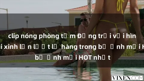 clip nóng phòng tắm Động trời với hình ảnh gái xinh lần lượt lộ hàng trong bộ ảnh mới HOT nhất