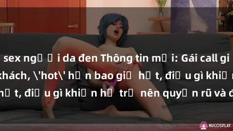 sex người da đen Thông tin mới: Gái call girl Việt Nam đắt khách, 'hot' hơn bao giờ hết, điều gì khiến họ trở nên quyến rũ và đáng chú ý?
