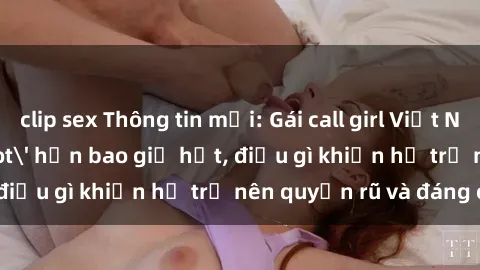 clip sex Thông tin mới: Gái call girl Việt Nam đắt khách, 'hot' hơn bao giờ hết, điều gì khiến họ trở nên quyến rũ và đáng chú ý?