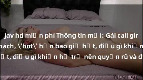 jav hd miễn phí Thông tin mới: Gái call girl Việt Nam đắt khách, 'hot' hơn bao giờ hết, điều gì khiến họ trở nên quyến rũ và đáng chú ý?