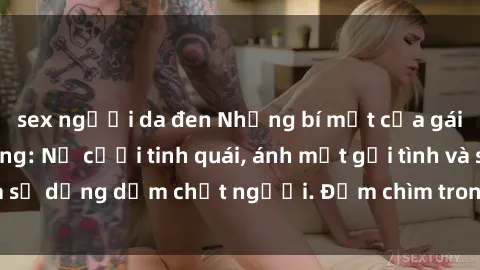 sex người da đen Những bí mật của gái Việt Nam dâm đãng: Nụ cười tinh quái, ánh mắt gợi tình và sự dụng dẫm chết người. Đắm chìm trong vòng xoay đam mê!