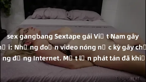 sex gangbang Sextape gái Việt Nam gây sốt trên mạng xã hội: Những đoạn video nóng nực kỳ gây chấn động cộng đồng Internet. Một lần phát tán đã khiến người xem không thể rời mắt.
