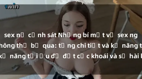 sex nữ cảnh sát Những bí mật về sex người lớn mà bạn không thể bỏ qua: từng chi tiết và kỹ năng tối ưu để đạt cực khoái và sự hài lòng tối đa.